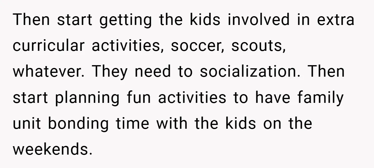 Then start getting the kids involved in extra curricular activities, soccer, scouts, whatever. They need to socialization. Then start planning fun activities to have family unit bonding time with the...