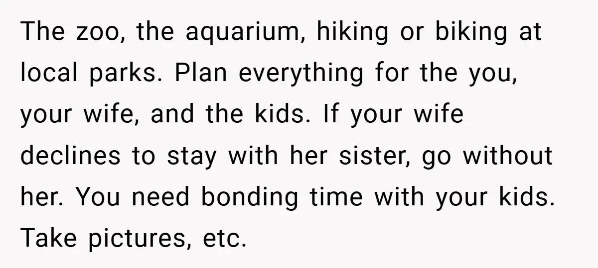The zoo, the aquarium, hiking or biking at local parks. Plan everything for the you, your wife, and the kids. If your wife declines to stay with her sister, go...