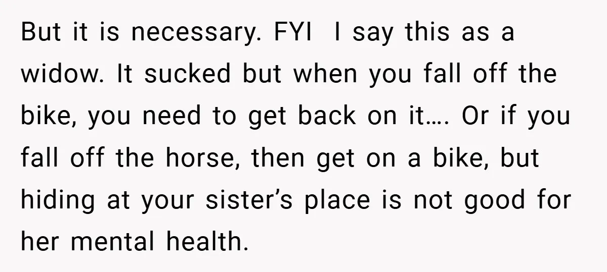 But it is necessary. FYI I say this as a widow. It sucked but when you fall off the bike, you need to get back on it…. Or if you...