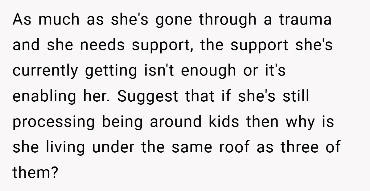 As much as she's gone through a trauma and she needs support, the support she's currently getting isn't enough or it's enabling her. Suggest that if she's still processing being...