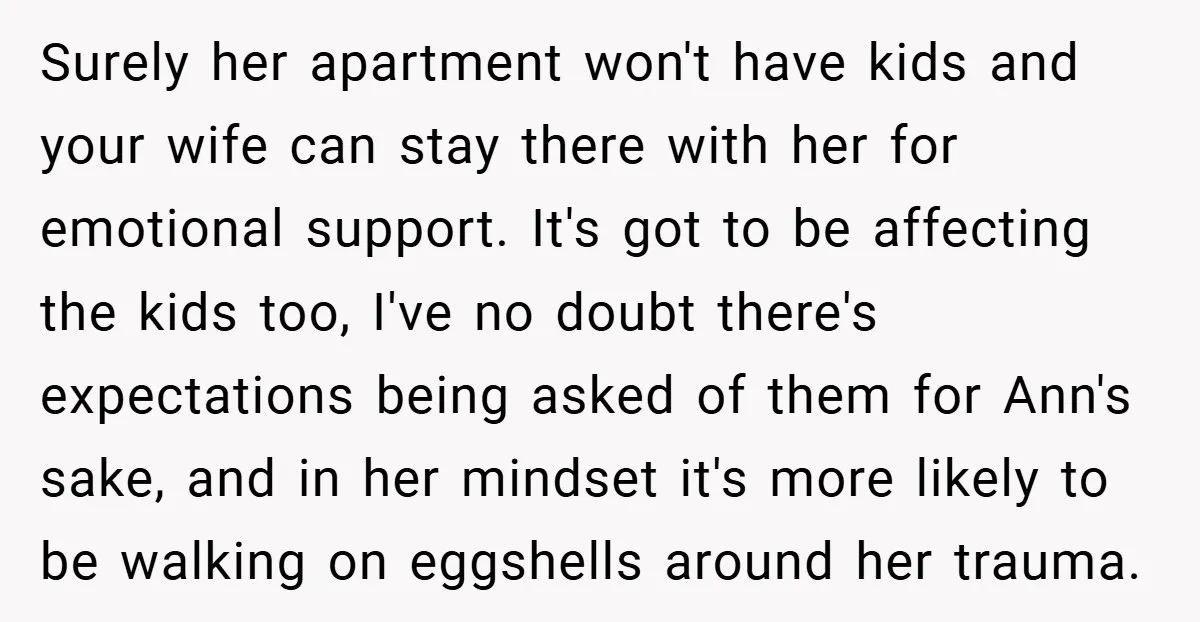 Surely her apartment won't have kids and your wife can stay there with her for emotional support. It's got to be affecting the kids too, I've no doubt there's expectations...