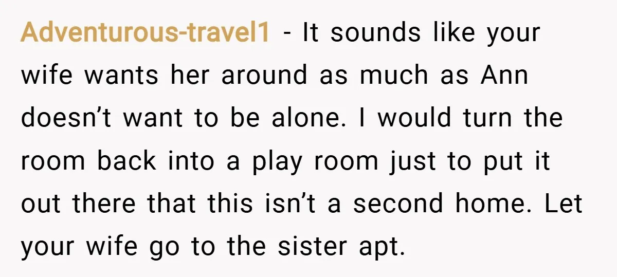 Adventurous-travel1 − It sounds like your wife wants her around as much as Ann doesn’t want to be alone. I would turn the room back into a play room just...