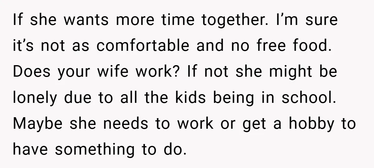 If she wants more time together. I’m sure it’s not as comfortable and no free food. Does your wife work? If not she might be lonely due to all the...