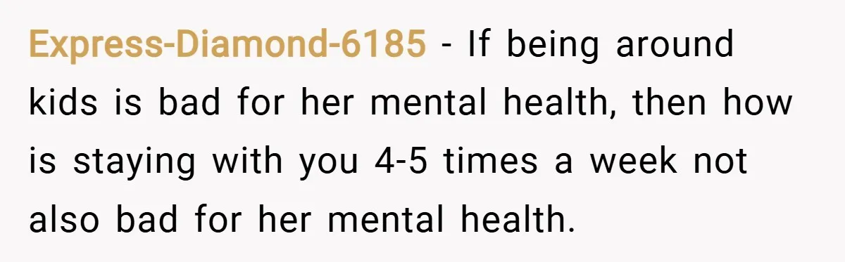 Express-Diamond-6185 − If being around kids is bad for her mental health, then how is staying with you 4-5 times a week not also bad for her mental health.