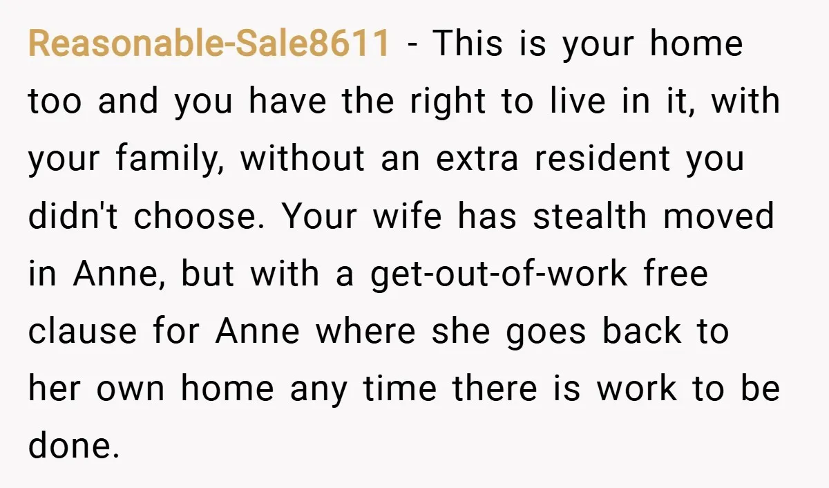 Reasonable-Sale8611 − This is your home too and you have the right to live in it, with your family, without an extra resident you didn't choose. Your wife has stealth...