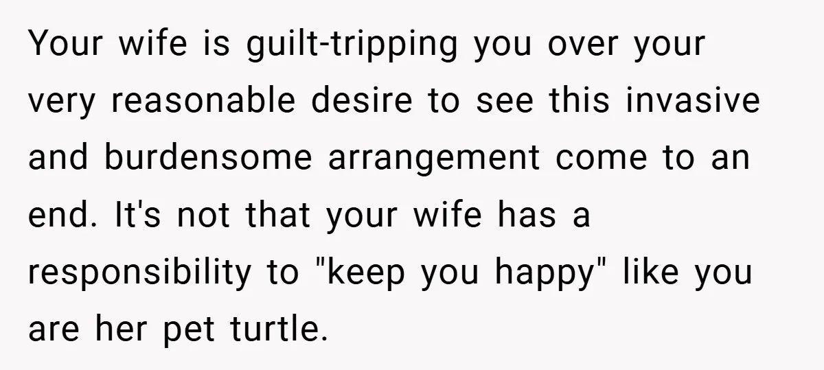 Your wife is guilt-tripping you over your very reasonable desire to see this invasive and burdensome arrangement come to an end. It's not that your wife has a responsibility to...