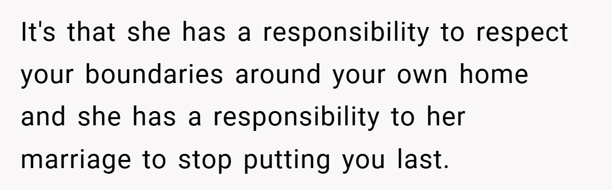It's that she has a responsibility to respect your boundaries around your own home and she has a responsibility to her marriage to stop putting you last.