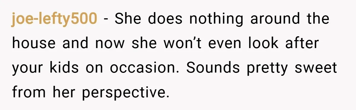 joe-lefty500 − She does nothing around the house and now she won’t even look after your kids on occasion. Sounds pretty sweet from her perspective.
