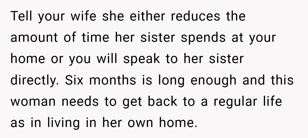Tell your wife she either reduces the amount of time her sister spends at your home or you will speak to her sister directly. Six months is long enough and...