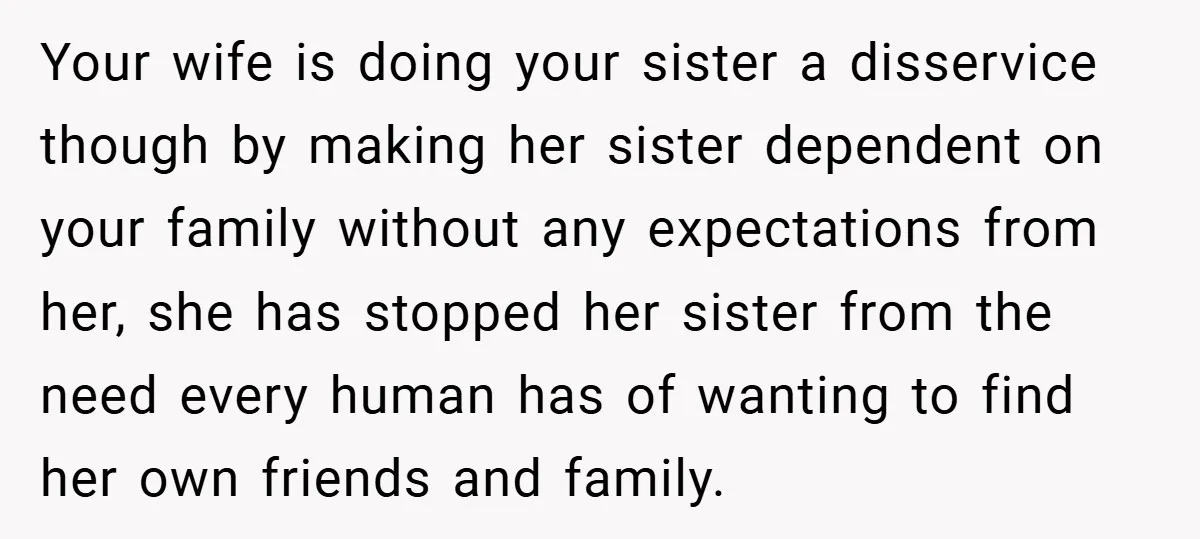 Your wife is doing your sister a disservice though by making her sister dependent on your family without any expectations from her, she has stopped her sister from the need...