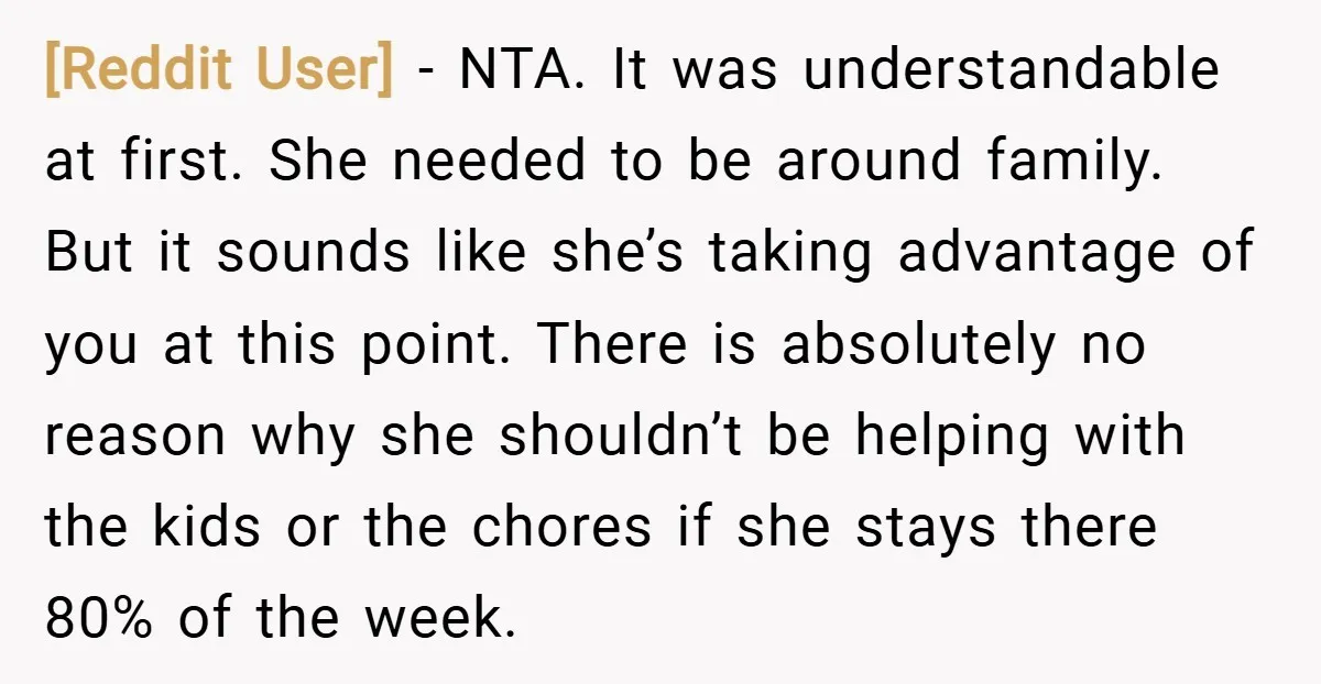[Reddit User] − NTA. It was understandable at first. She needed to be around family. But it sounds like she’s taking advantage of you at this point. There is absolutely...