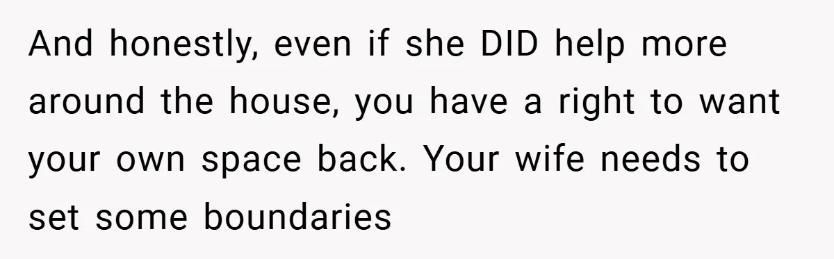 And honestly, even if she DID help more around the house, you have a right to want your own space back. Your wife needs to set some boundaries