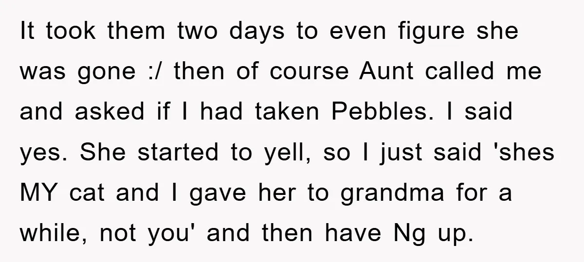It took them two days to even figure she was gone :/ then of course Aunt called me and asked if I had taken Pebbles. I said yes. She started...