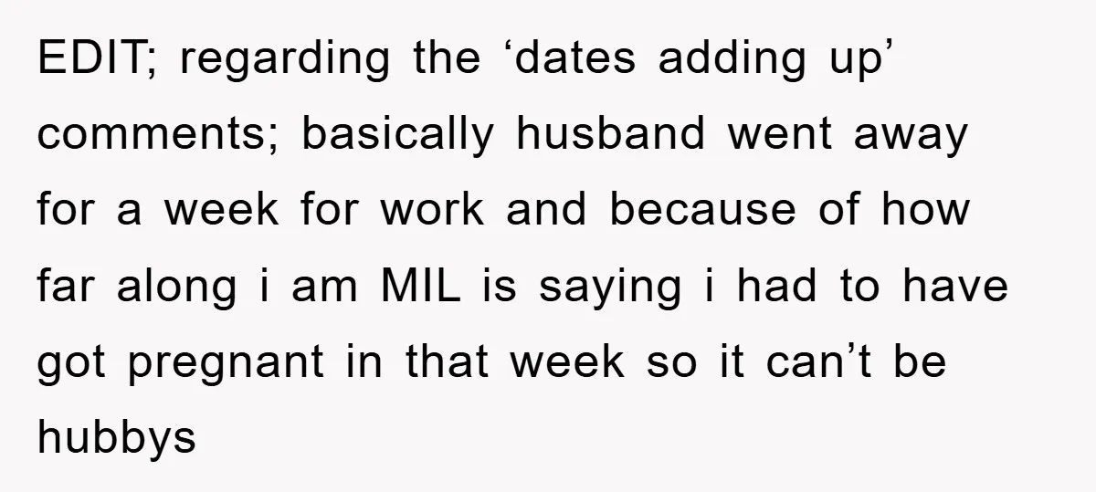 EDIT; regarding the ‘dates adding up’ comments; basically husband went away for a week for work and because of how far along i am MIL is saying i had to...