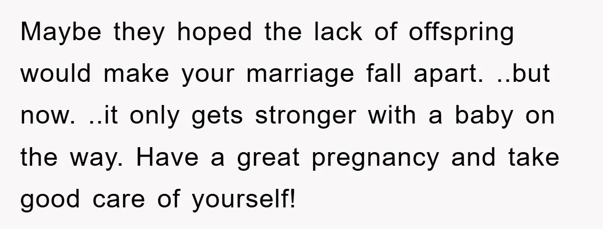 Maybe they hoped the lack of offspring would make your marriage fall apart. ..but now. ..it only gets stronger with a baby on the way. Have a great pregnancy and...