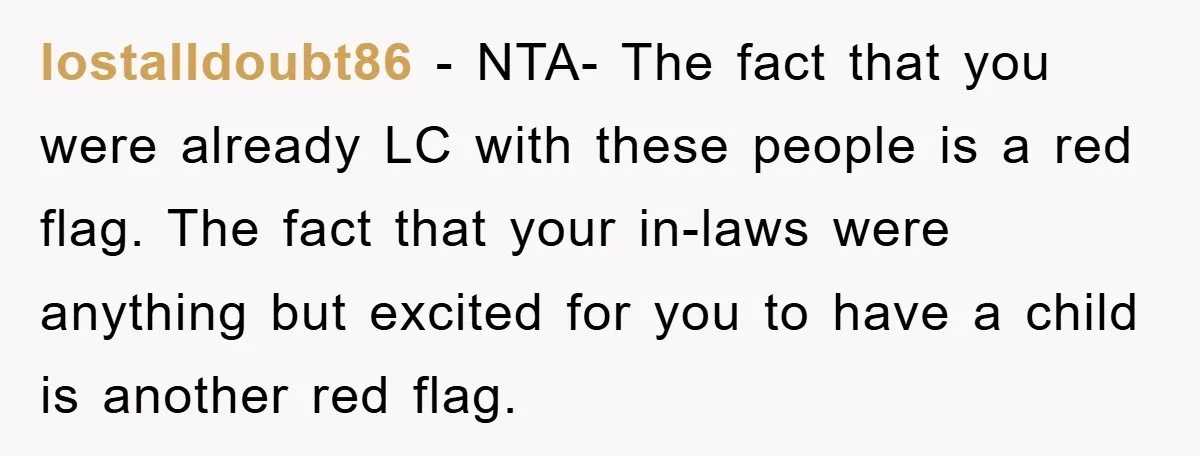 lostalldoubt86 − NTA- The fact that you were already LC with these people is a red flag. The fact that your in-laws were anything but excited for you to have...