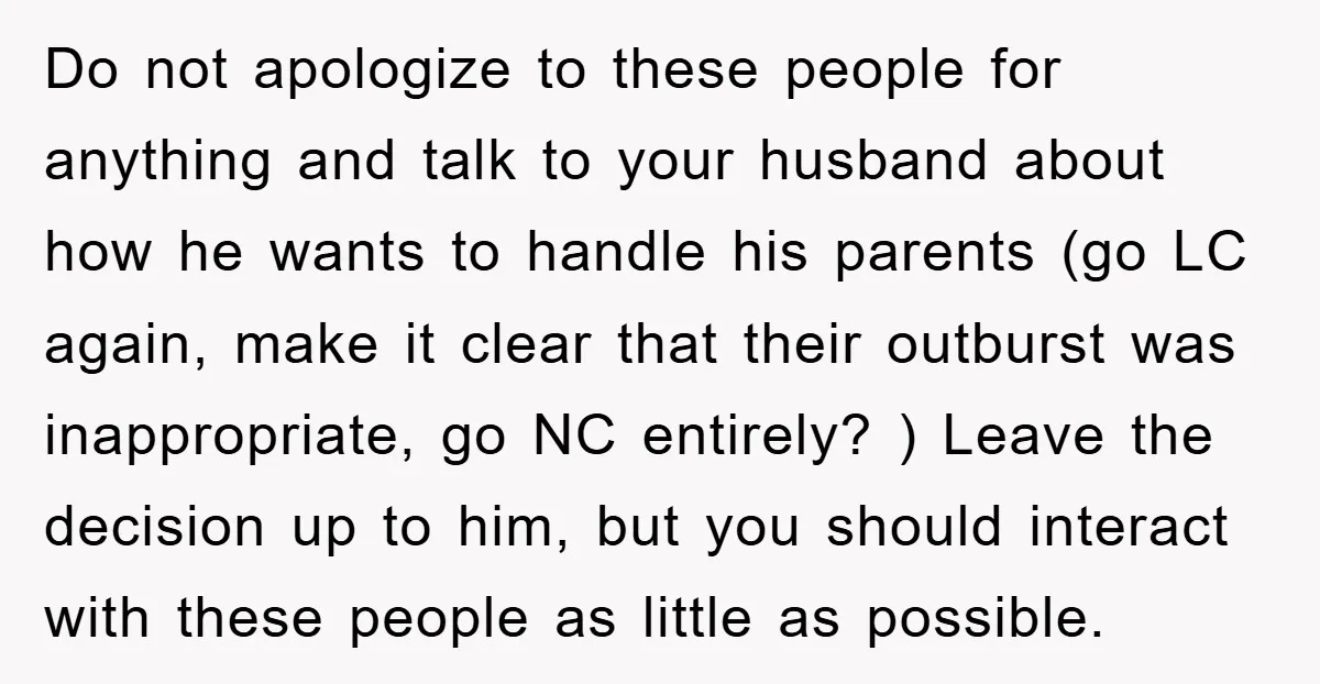 Do not apologize to these people for anything and talk to your husband about how he wants to handle his parents (go LC again, make it clear that their outburst...