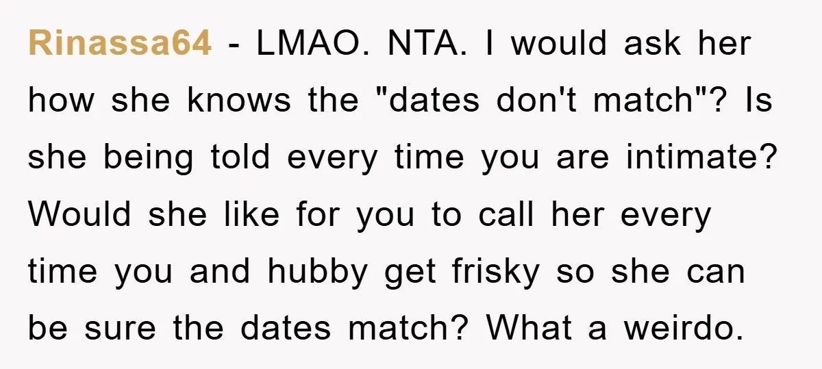 Rinassa64 − LMAO. NTA. I would ask her how she knows the "dates don't match"? Is she being told every time you are intimate? Would she like for you to...