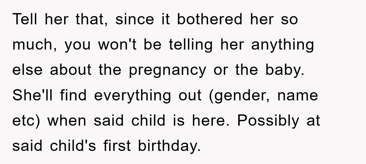 Tell her that, since it bothered her so much, you won't be telling her anything else about the pregnancy or the baby. She'll find everything out (gender, name etc) when...