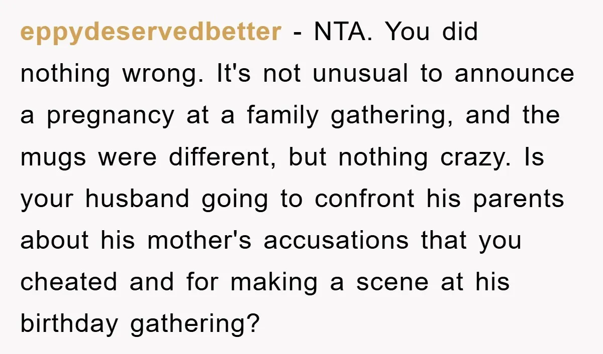 eppydeservedbetter − NTA. You did nothing wrong. It's not unusual to announce a pregnancy at a family gathering, and the mugs were different, but nothing crazy. Is your husband going...
