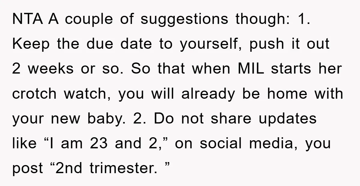 NTA A couple of suggestions though: 1. Keep the due date to yourself, push it out 2 weeks or so. So that when MIL starts her crotch watch, you will...