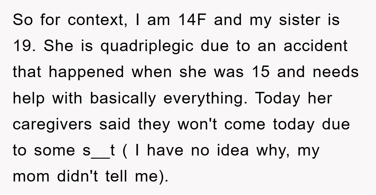 So for context, I am 14F and my sister is 19. She is quadriplegic due to an accident that happened when she was 15 and needs help with basically everything....