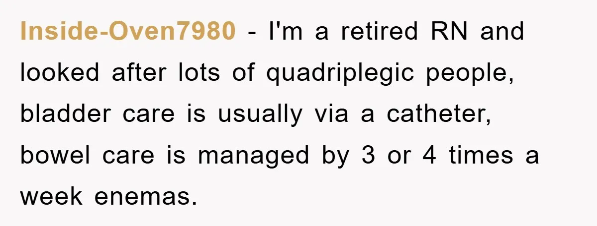 Inside-Oven7980 − I'm a retired RN and looked after lots of quadriplegic people, bladder care is usually via a catheter, bowel care is managed by 3 or 4 times a...