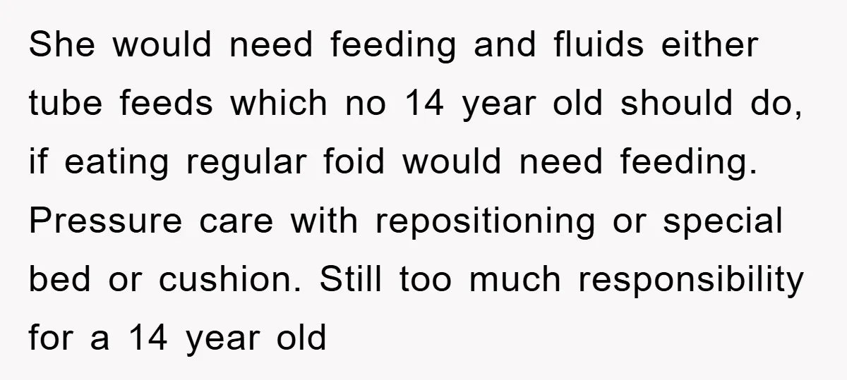 She would need feeding and fluids either tube feeds which no 14 year old should do, if eating regular foid would need feeding. Pressure care with repositioning or special bed...