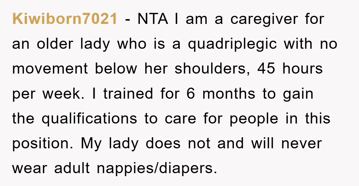 Kiwiborn7021 − NTA I am a caregiver for an older lady who is a quadriplegic with no movement below her shoulders, 45 hours per week. I trained for 6 months...