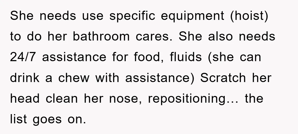 She needs use specific equipment (hoist) to do her bathroom cares. She also needs 24/7 assistance for food, fluids (she can drink a chew with assistance) Scratch her head clean...