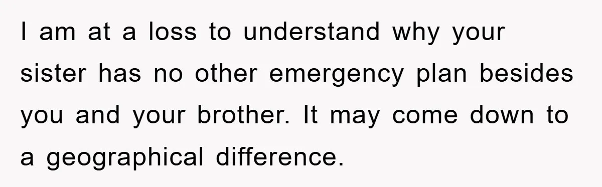 I am at a loss to understand why your sister has no other emergency plan besides you and your brother. It may come down to a geographical difference.