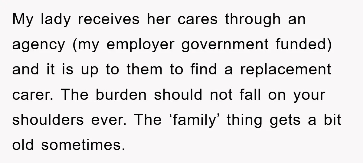 My lady receives her cares through an agency (my employer government funded) and it is up to them to find a replacement carer. The burden should not fall on your...
