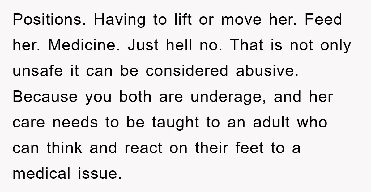 Positions. Having to lift or move her. Feed her. Medicine. Just hell no. That is not only unsafe it can be considered abusive. Because you both are underage, and her...