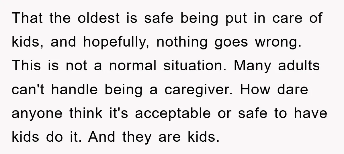 That the oldest is safe being put in care of kids, and hopefully, nothing goes wrong. This is not a normal situation. Many adults can't handle being a caregiver. How...