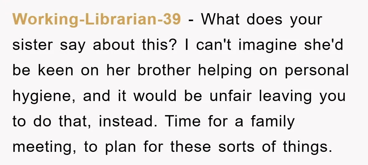 Working-Librarian-39 − What does your sister say about this? I can't imagine she'd be keen on her brother helping on personal hygiene, and it would be unfair leaving you to...