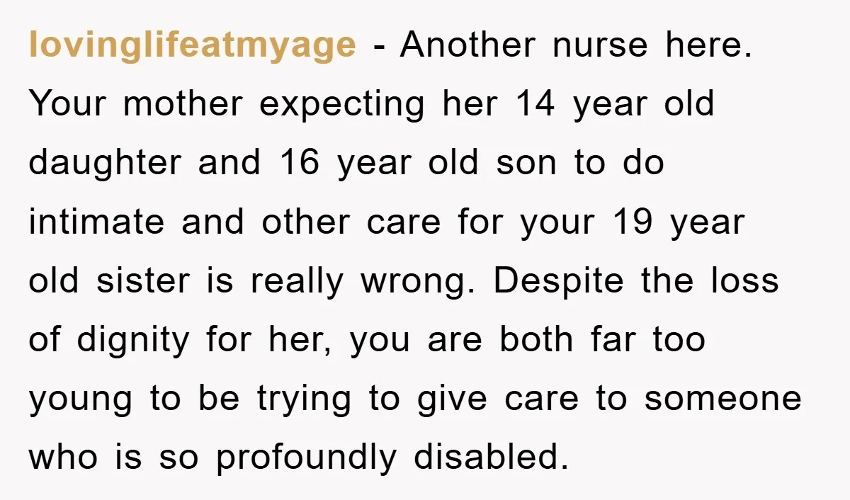 lovinglifeatmyage − Another nurse here. Your mother expecting her 14 year old daughter and 16 year old son to do intimate and other care for your 19 year old sister...
