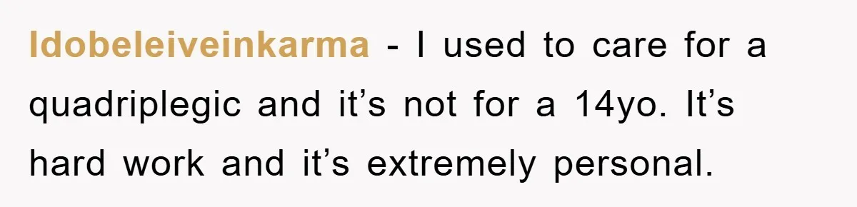 Idobeleiveinkarma − I used to care for a quadriplegic and it’s not for a 14yo. It’s hard work and it’s extremely personal.