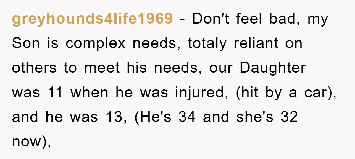 greyhounds4life1969 − Don't feel bad, my Son is complex needs, totaly reliant on others to meet his needs, our Daughter was 11 when he was injured, (hit by a car),...