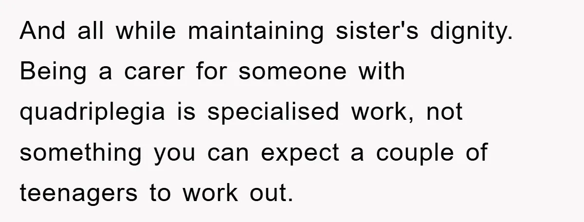 And all while maintaining sister's dignity. Being a carer for someone with quadriplegia is specialised work, not something you can expect a couple of teenagers to work out.
