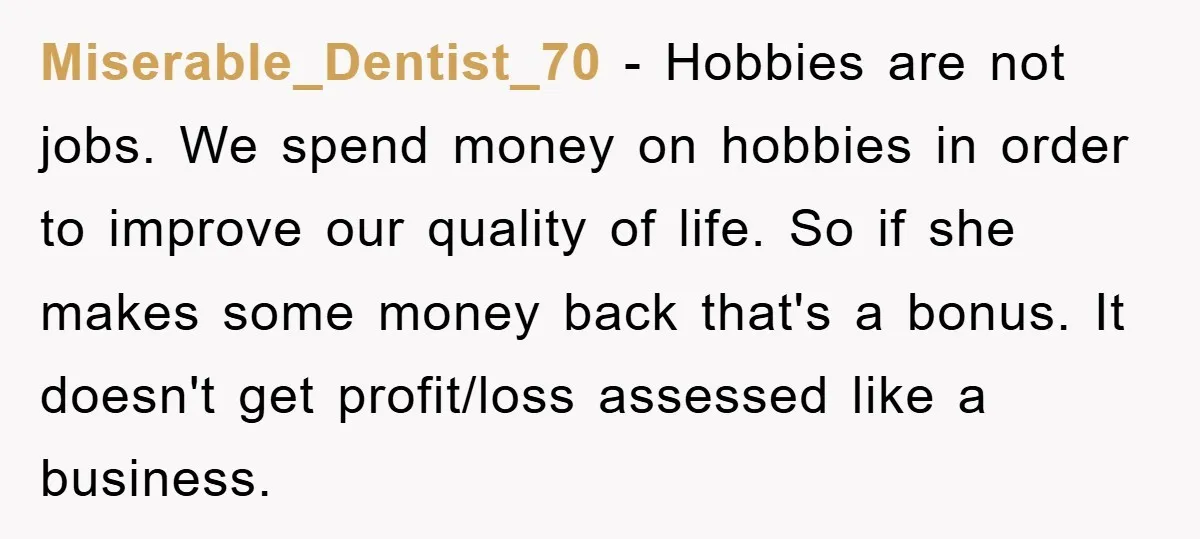 Miserable_Dentist_70 − Hobbies are not jobs. We spend money on hobbies in order to improve our quality of life. So if she makes some money back that's a bonus. It...