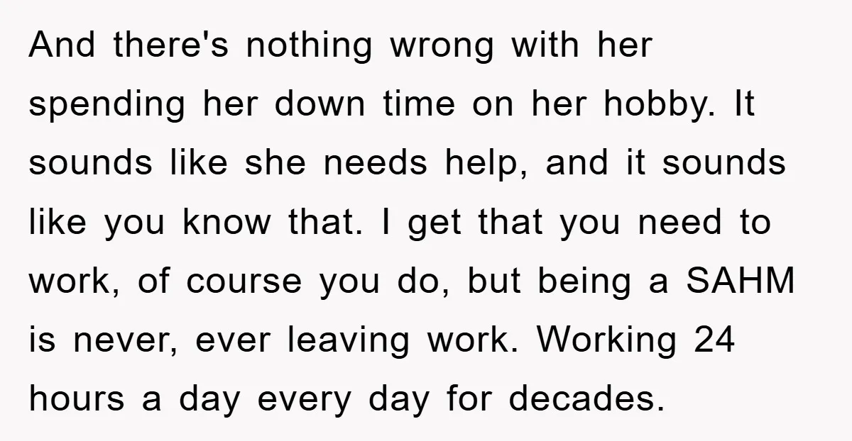 And there's nothing wrong with her spending her down time on her hobby. It sounds like she needs help, and it sounds like you know that. I get that you...