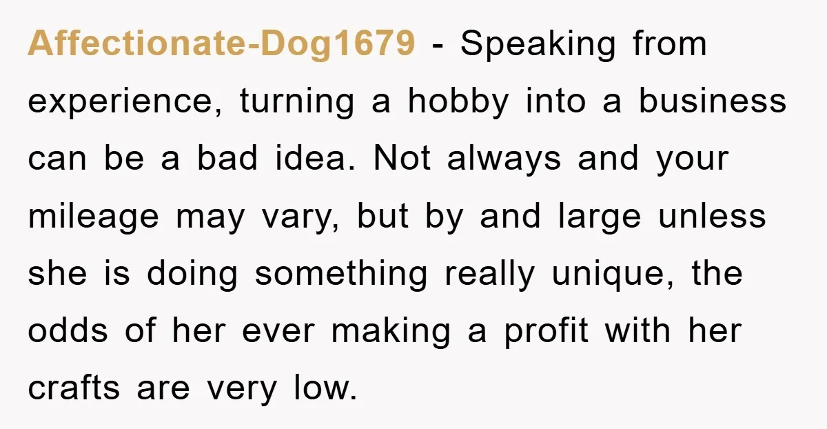 Affectionate-Dog1679 − Speaking from experience, turning a hobby into a business can be a bad idea. Not always and your mileage may vary, but by and large unless she is...
