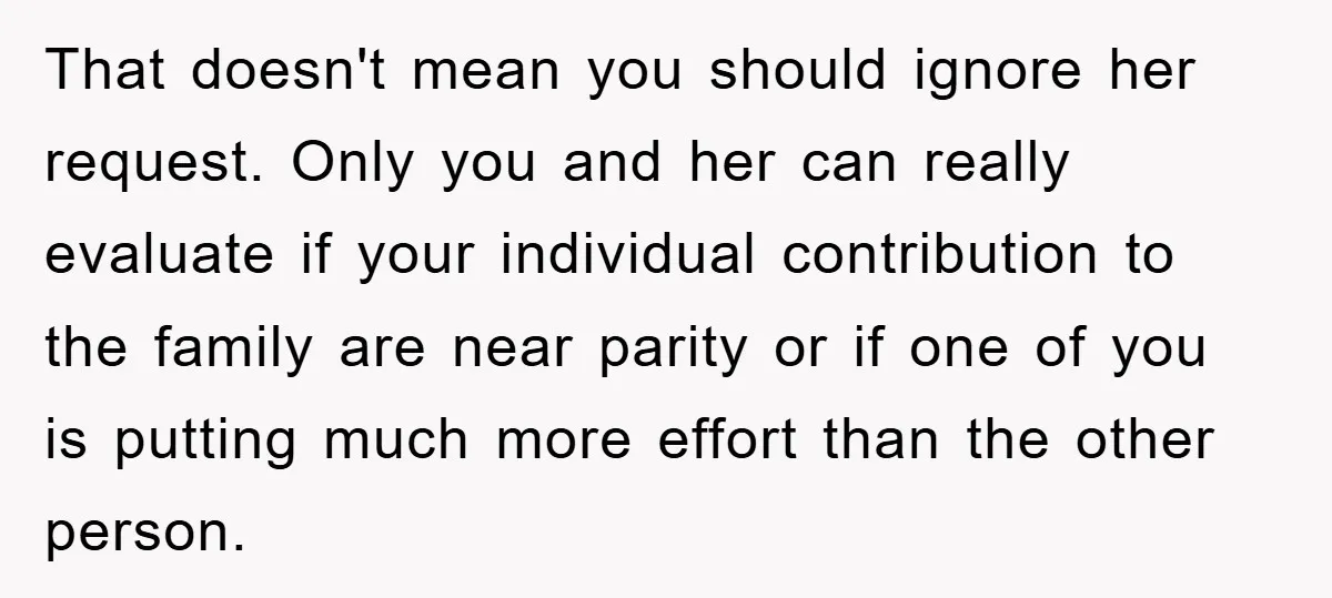 That doesn't mean you should ignore her request. Only you and her can really evaluate if your individual contribution to the family are near parity or if one of you...
