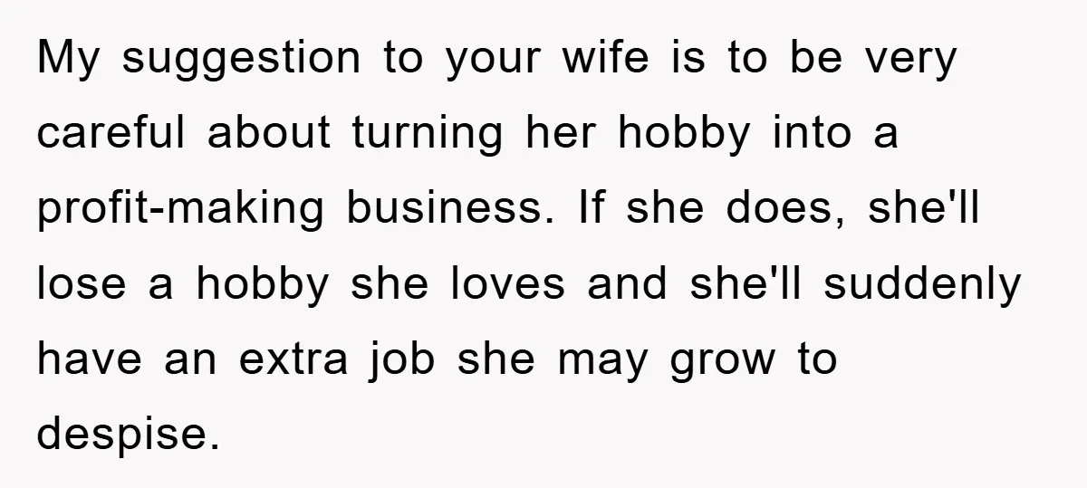 My suggestion to your wife is to be very careful about turning her hobby into a profit-making business. If she does, she'll lose a hobby she loves and she'll suddenly...