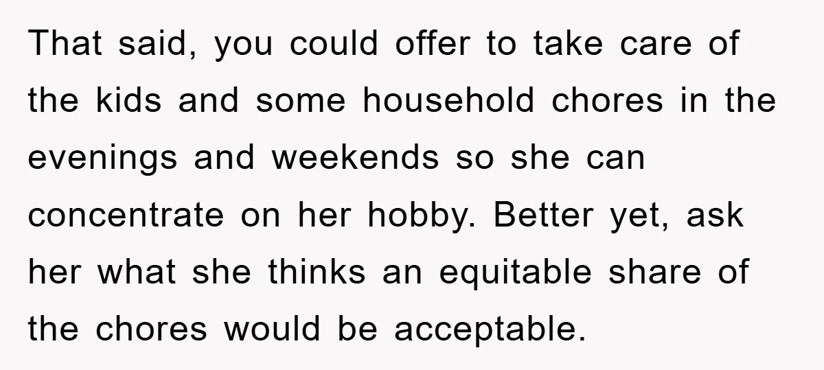 That said, you could offer to take care of the kids and some household chores in the evenings and weekends so she can concentrate on her hobby. Better yet, ask...