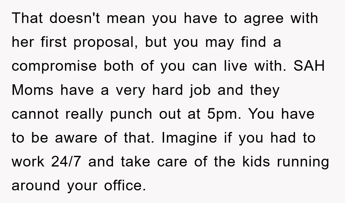 That doesn't mean you have to agree with her first proposal, but you may find a compromise both of you can live with. SAH Moms have a very hard job...