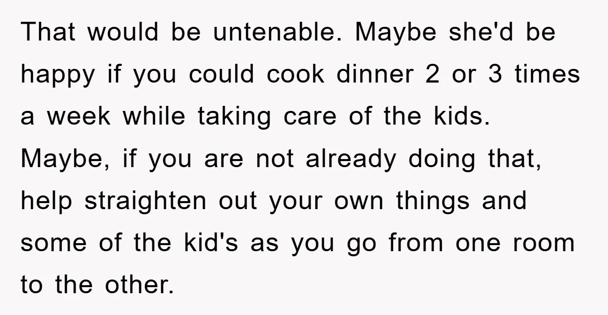 That would be untenable. Maybe she'd be happy if you could cook dinner 2 or 3 times a week while taking care of the kids. Maybe, if you are not...
