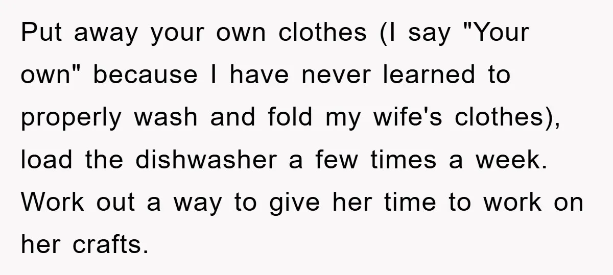 Put away your own clothes (I say "Your own" because I have never learned to properly wash and fold my wife's clothes), load the dishwasher a few times a week....