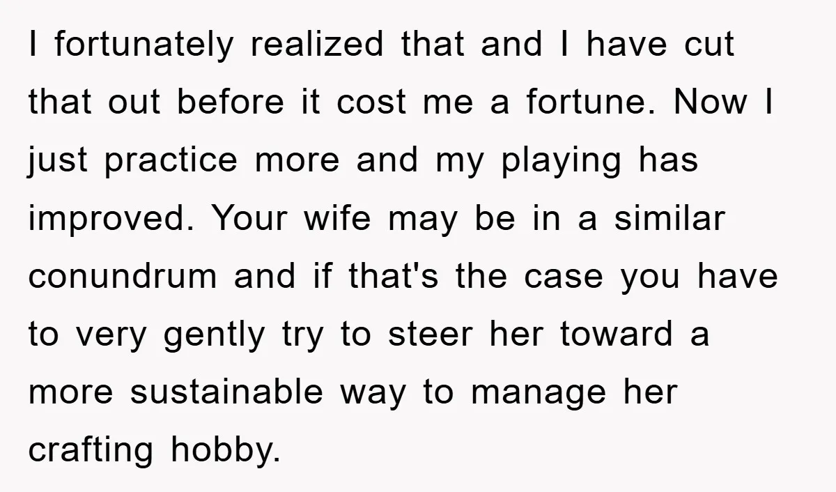 I fortunately realized that and I have cut that out before it cost me a fortune. Now I just practice more and my playing has improved. Your wife may be...