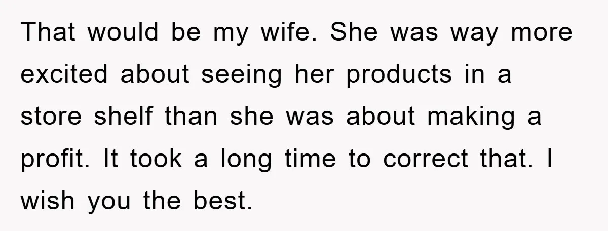 That would be my wife. She was way more excited about seeing her products in a store shelf than she was about making a profit. It took a long time...